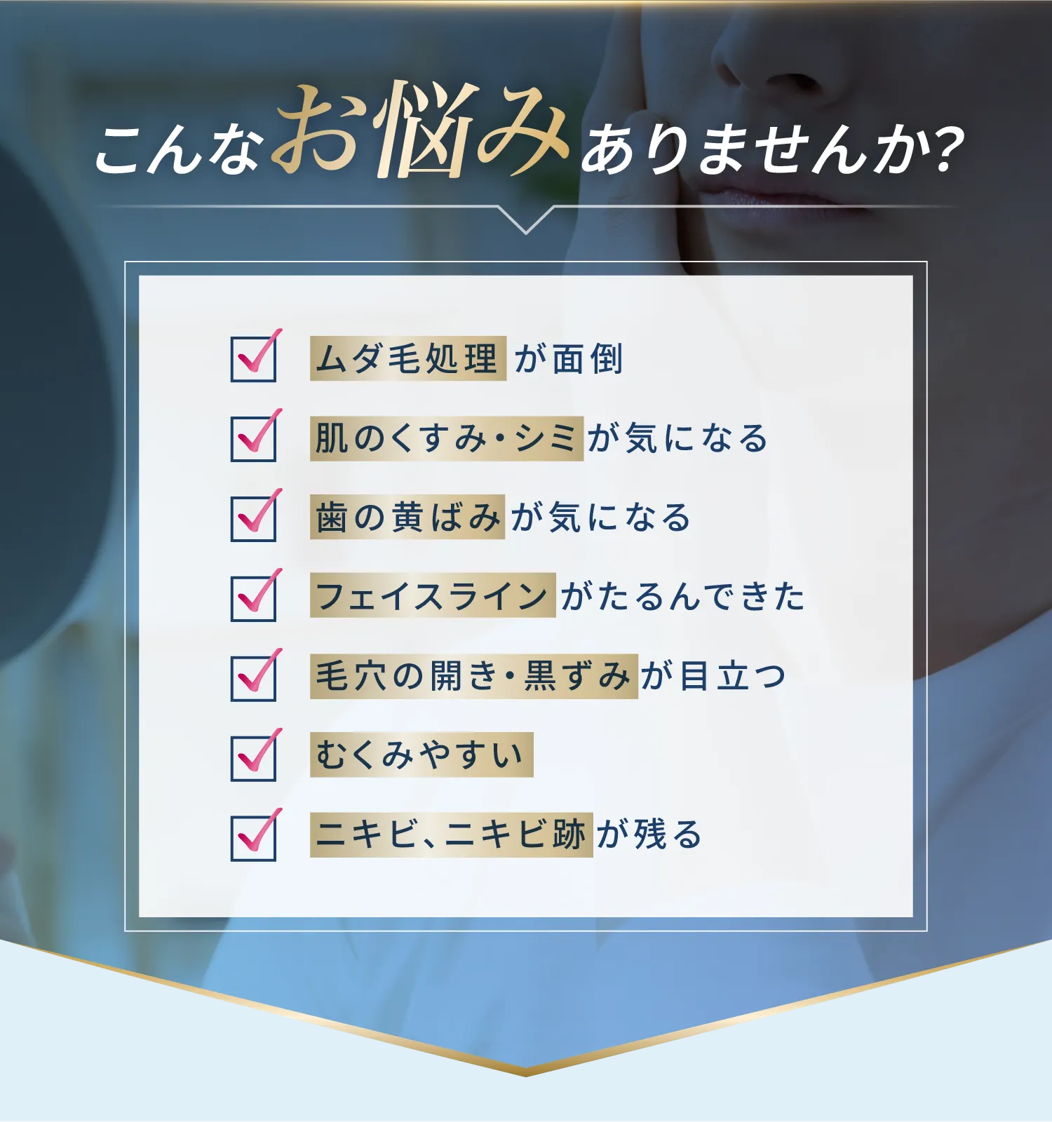 こんなお悩みありませんか？ムダ毛処理が面倒/毛穴の開き・黒ずみが目立つ/肌のくすみ・シミが気になる/むくみやすい/歯の黄ばみが気になる/ニキビ、ニキビ跡が残る/フェイスラインがたるんできた